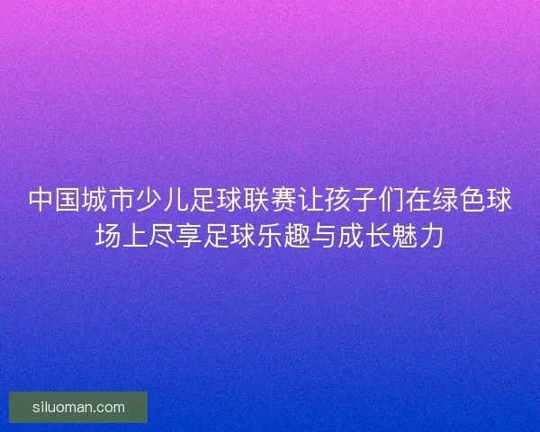中国城市少儿足球联赛让孩子们在绿色球场上尽享足球乐趣与成长魅力