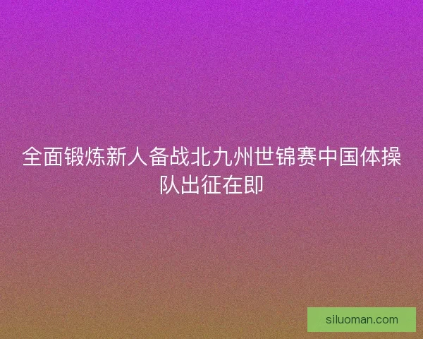 全面锻炼新人备战北九州世锦赛中国体操队出征在即
