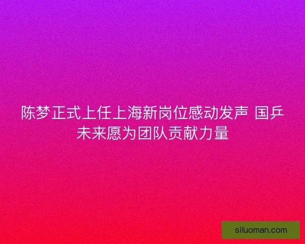 陈梦正式上任上海新岗位感动发声 国乒未来愿为团队贡献力量